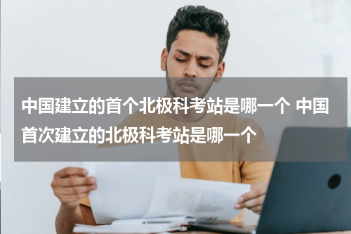 中国建立的首个北极科考站是哪一个 中国首次建立的北极科考站是哪一个