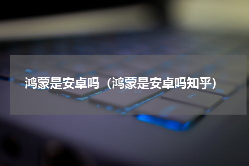 鸿蒙是安卓吗（鸿蒙是安卓吗知乎）