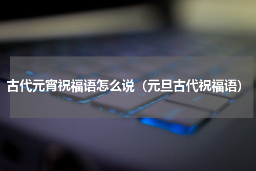 古代元宵祝福语怎么说（元旦古代祝福语）