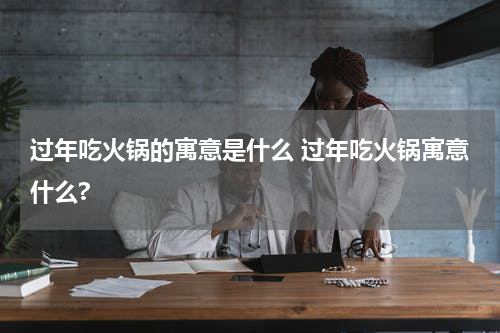 过年吃火锅的寓意是什么 过年吃火锅寓意什么?