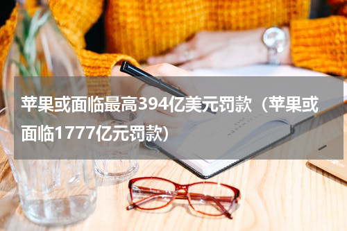 苹果或面临最高394亿美元罚款（苹果或面临1777亿元罚款）