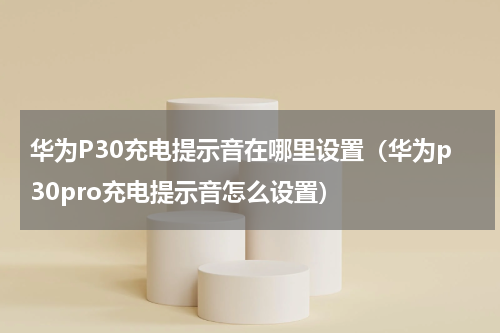 华为P30充电提示音在哪里设置（华为p30pro充电提示音怎么设置）