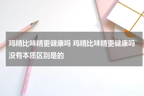 鸡精比味精更健康吗 鸡精比味精更健康吗没有本质区别是的