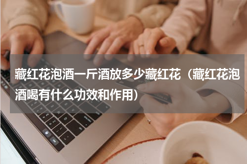 藏红花泡酒一斤酒放多少藏红花（藏红花泡酒喝有什么功效和作用）