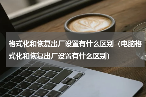 格式化和恢复出厂设置有什么区别（电脑格式化和恢复出厂设置有什么区别）