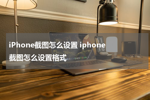 iPhone截图怎么设置 iphone截图怎么设置格式