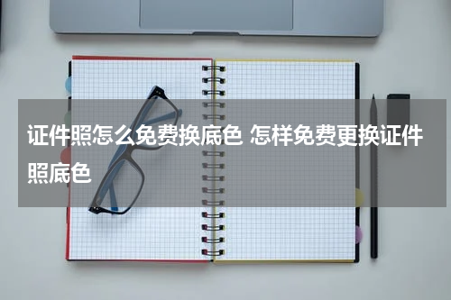 证件照怎么免费换底色 怎样免费更换证件照底色