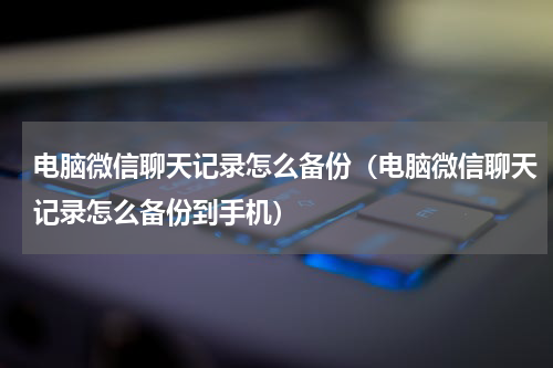 电脑微信聊天记录怎么备份（电脑微信聊天记录怎么备份到手机）