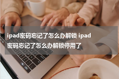 ipad密码忘记了怎么办解锁 ipad密码忘记了怎么办解锁停用了