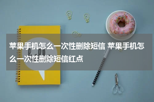 苹果手机怎么一次性删除短信 苹果手机怎么一次性删除短信红点