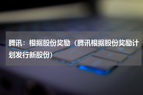 腾讯：根据股份奖励（腾讯根据股份奖励计划发行新股份）