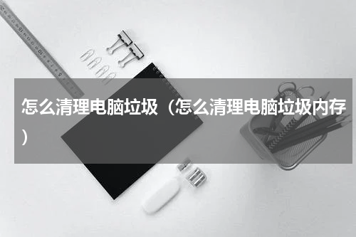 怎么清理电脑垃圾（怎么清理电脑垃圾内存）