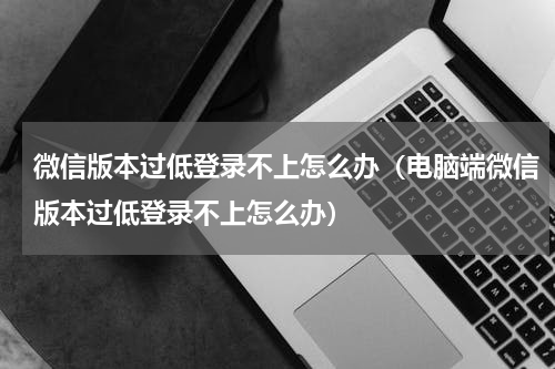 微信版本过低登录不上怎么办（电脑端微信版本过低登录不上怎么办）