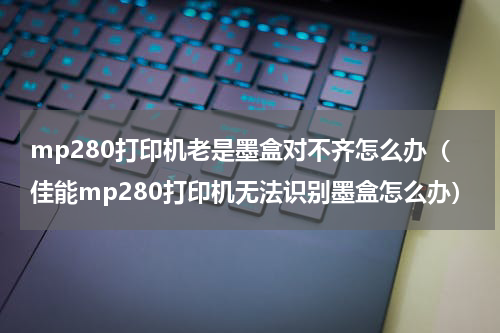 mp280打印机老是墨盒对不齐怎么办（佳能mp280打印机无法识别墨盒怎么办）