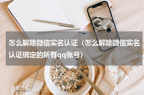怎么解除微信实名认证（怎么解除微信实名认证绑定的所有qq账号）