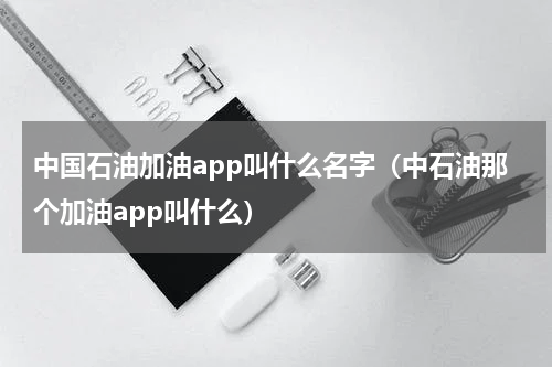 中国石油加油app叫什么名字（中石油那个加油app叫什么）