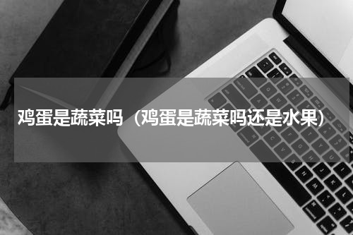 鸡蛋是蔬菜吗（鸡蛋是蔬菜吗还是水果）