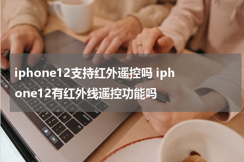 iphone12支持红外遥控吗 iphone12有红外线遥控功能吗
