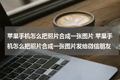 苹果手机怎么把照片合成一张图片 苹果手机怎么把照片合成一张图片发给微信朋友