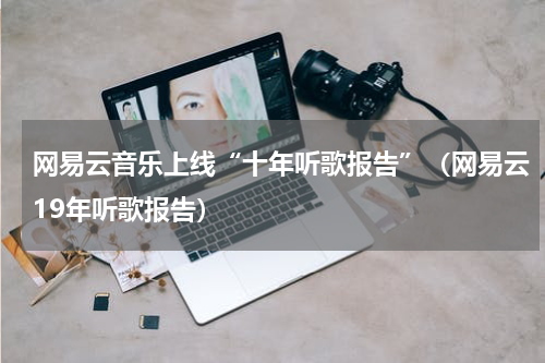 网易云音乐上线“十年听歌报告”（网易云19年听歌报告）
