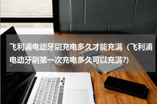 飞利浦电动牙刷充电多久才能充满（飞利浦电动牙刷第一次充电多久可以充满?）