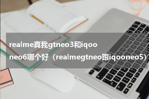 realme真我gtneo3和iqooneo6哪个好（realmegtneo跟iqooneo5）