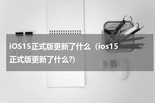 iOS15正式版更新了什么（ios15正式版更新了什么?）