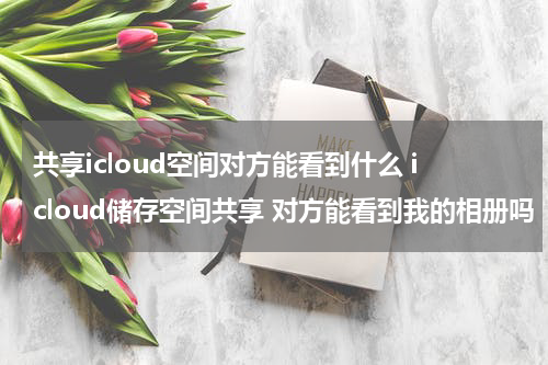 共享icloud空间对方能看到什么 icloud储存空间共享 对方能看到我的相册吗