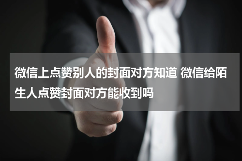微信上点赞别人的封面对方知道 微信给陌生人点赞封面对方能收到吗