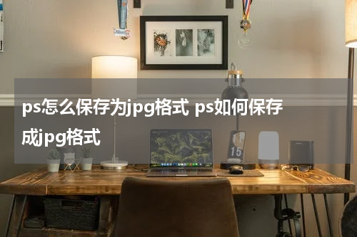 ps怎么保存为jpg格式 ps如何保存成jpg格式