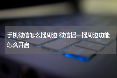 手机微信怎么摇周边 微信摇一摇周边功能怎么开启
