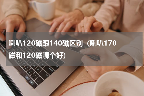 喇叭120磁跟140磁区别（喇叭170磁和120磁哪个好）