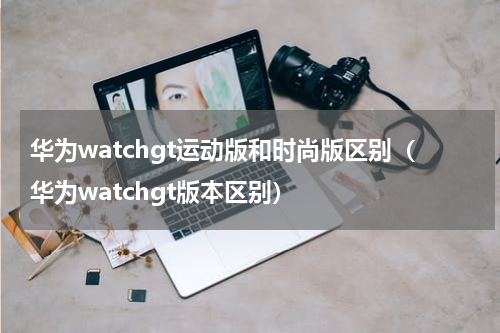 华为watchgt运动版和时尚版区别（华为watchgt版本区别）