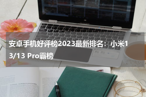 安卓手机好评榜2023最新排名：小米13/13 Pro霸榜