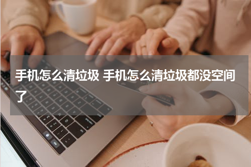 手机怎么清垃圾 手机怎么清垃圾都没空间了
