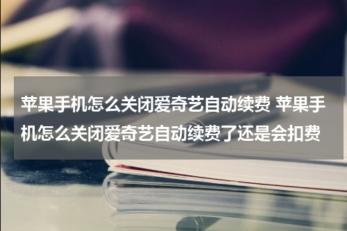 苹果手机怎么关闭爱奇艺自动续费 苹果手机怎么关闭爱奇艺自动续费了还是会扣费