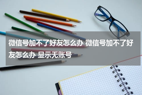 微信号加不了好友怎么办 微信号加不了好友怎么办 显示无账号