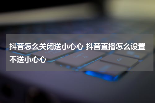 抖音怎么关闭送小心心 抖音直播怎么设置不送小心心