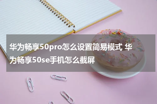 华为畅享50pro怎么设置简易模式 华为畅享50se手机怎么截屏