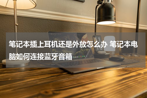 笔记本插上耳机还是外放怎么办 笔记本电脑如何连接蓝牙音箱
