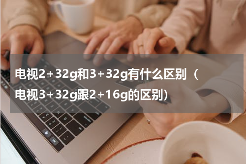 电视2+32g和3+32g有什么区别（电视3+32g跟2+16g的区别）