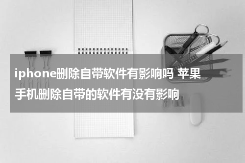 iphone删除自带软件有影响吗 苹果手机删除自带的软件有没有影响