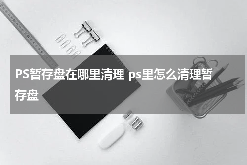 PS暂存盘在哪里清理 ps里怎么清理暂存盘