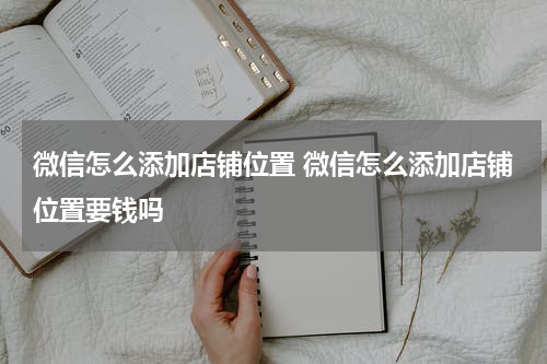 微信怎么添加店铺位置 微信怎么添加店铺位置要钱吗