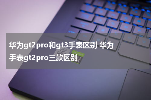 华为gt2pro和gt3手表区别 华为手表gt2pro三款区别