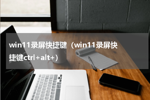 win11录屏快捷键（win11录屏快捷键ctrl+alt+）