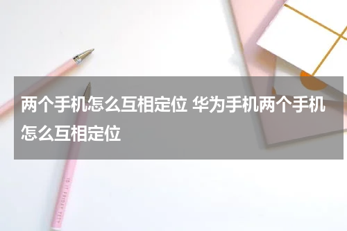 两个手机怎么互相定位 华为手机两个手机怎么互相定位