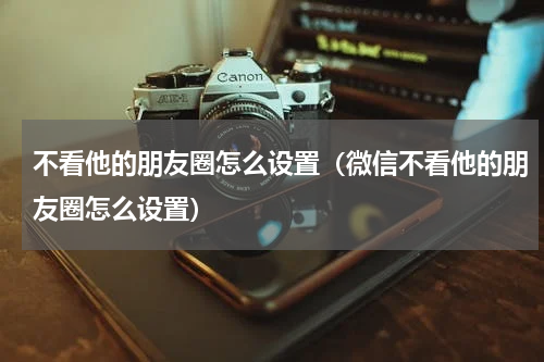 不看他的朋友圈怎么设置（微信不看他的朋友圈怎么设置）