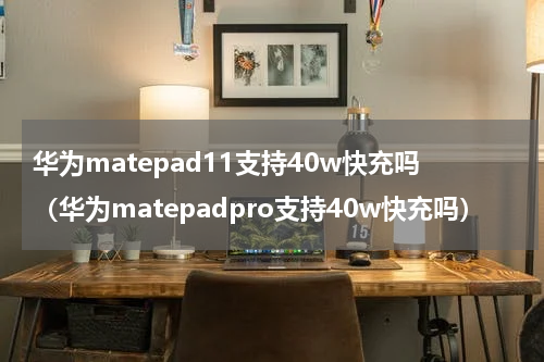 华为matepad11支持40w快充吗（华为matepadpro支持40w快充吗）