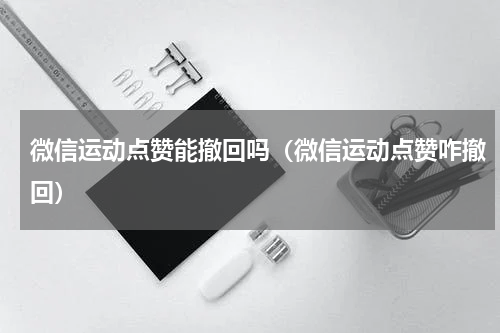 微信运动点赞能撤回吗（微信运动点赞咋撤回）